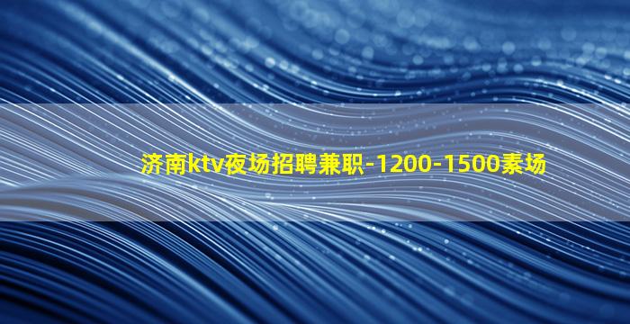 济南ktv夜场招聘兼职-1200-1500素场